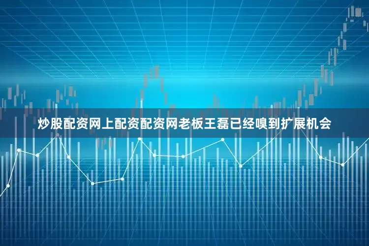 炒股配资网上配资配资网老板王磊已经嗅到扩展机会